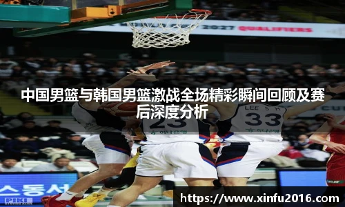 中国男篮与韩国男篮激战全场精彩瞬间回顾及赛后深度分析
